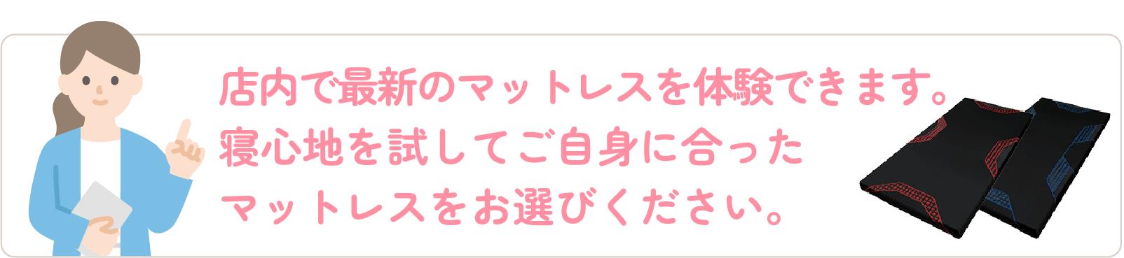 店内で最新のマットレスを体験できます。寝心地を試してご自身に合ったマットレスをお選びください。